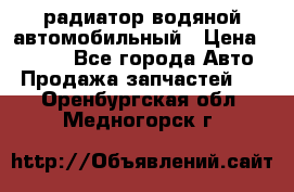 радиатор водяной автомобильный › Цена ­ 6 500 - Все города Авто » Продажа запчастей   . Оренбургская обл.,Медногорск г.